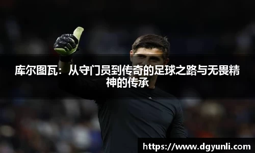 库尔图瓦：从守门员到传奇的足球之路与无畏精神的传承