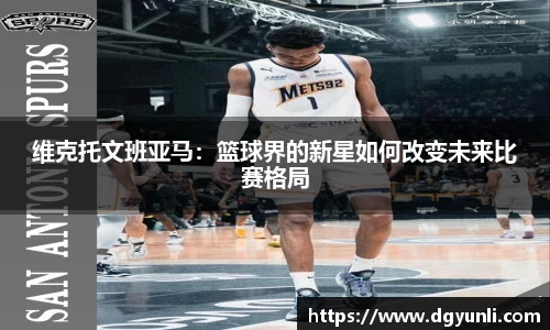维克托文班亚马：篮球界的新星如何改变未来比赛格局