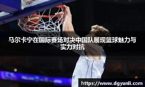 马尔卡宁在国际赛场对决中国队展现篮球魅力与实力对抗