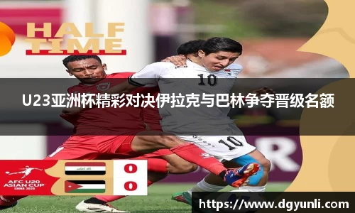 U23亚洲杯精彩对决伊拉克与巴林争夺晋级名额