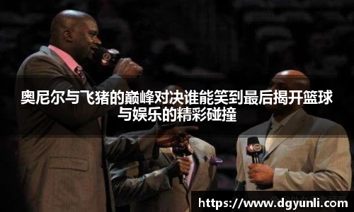 奥尼尔与飞猪的巅峰对决谁能笑到最后揭开篮球与娱乐的精彩碰撞